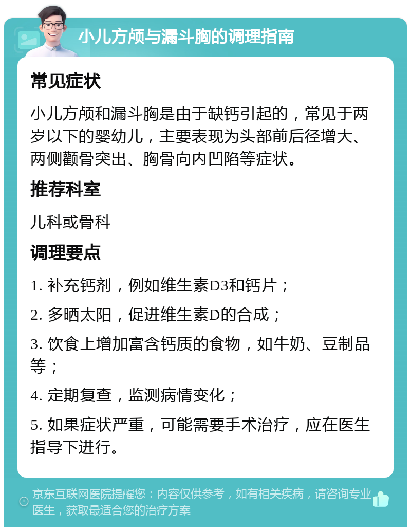 小儿方颅与漏斗胸的调理指南 常见症状 小儿方颅和漏斗胸是由于缺钙引起的，常见于两岁以下的婴幼儿，主要表现为头部前后径增大、两侧颧骨突出、胸骨向内凹陷等症状。 推荐科室 儿科或骨科 调理要点 1. 补充钙剂，例如维生素D3和钙片； 2. 多晒太阳，促进维生素D的合成； 3. 饮食上增加富含钙质的食物，如牛奶、豆制品等； 4. 定期复查，监测病情变化； 5. 如果症状严重，可能需要手术治疗，应在医生指导下进行。