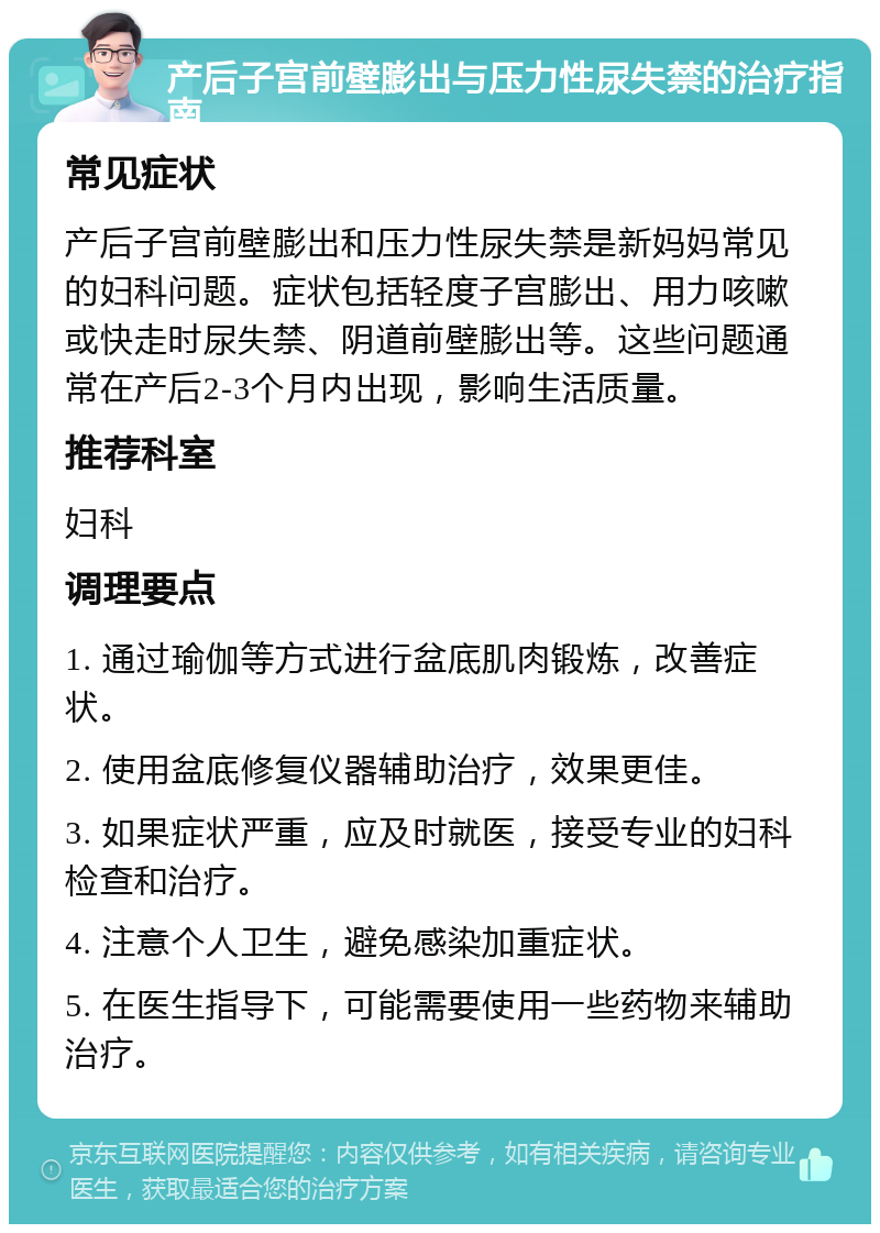 产后子宫前壁膨出与压力性尿失禁的治疗指南 常见症状 产后子宫前壁膨出和压力性尿失禁是新妈妈常见的妇科问题。症状包括轻度子宫膨出、用力咳嗽或快走时尿失禁、阴道前壁膨出等。这些问题通常在产后2-3个月内出现，影响生活质量。 推荐科室 妇科 调理要点 1. 通过瑜伽等方式进行盆底肌肉锻炼，改善症状。 2. 使用盆底修复仪器辅助治疗，效果更佳。 3. 如果症状严重，应及时就医，接受专业的妇科检查和治疗。 4. 注意个人卫生，避免感染加重症状。 5. 在医生指导下，可能需要使用一些药物来辅助治疗。