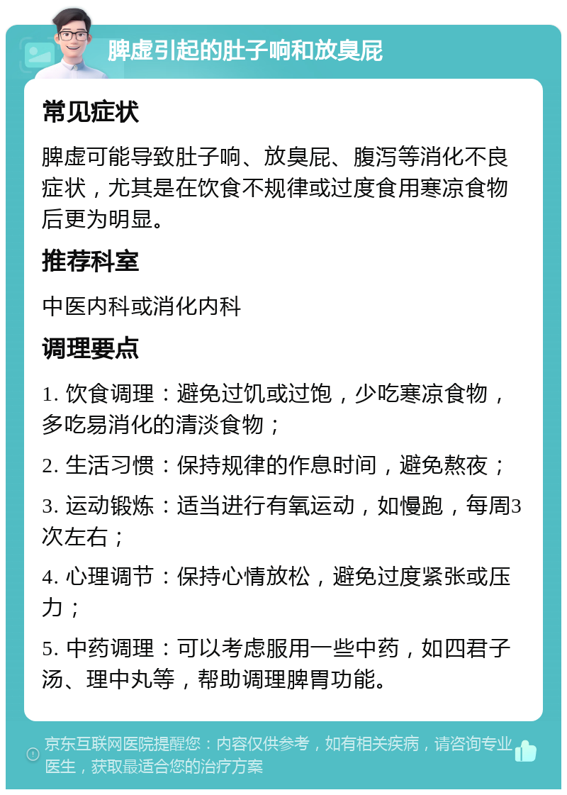 脾虚引起的肚子响和放臭屁 常见症状 脾虚可能导致肚子响、放臭屁、腹泻等消化不良症状，尤其是在饮食不规律或过度食用寒凉食物后更为明显。 推荐科室 中医内科或消化内科 调理要点 1. 饮食调理：避免过饥或过饱，少吃寒凉食物，多吃易消化的清淡食物； 2. 生活习惯：保持规律的作息时间，避免熬夜； 3. 运动锻炼：适当进行有氧运动，如慢跑，每周3次左右； 4. 心理调节：保持心情放松，避免过度紧张或压力； 5. 中药调理：可以考虑服用一些中药，如四君子汤、理中丸等，帮助调理脾胃功能。