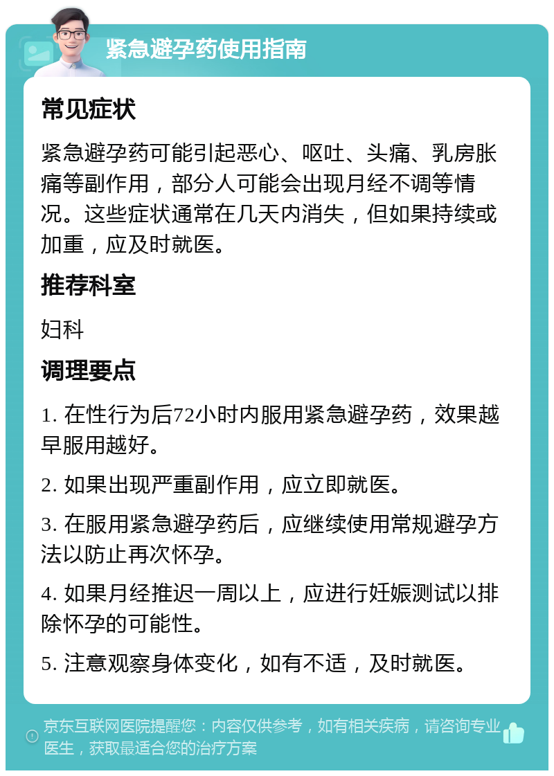 紧急避孕药使用指南 常见症状 紧急避孕药可能引起恶心、呕吐、头痛、乳房胀痛等副作用，部分人可能会出现月经不调等情况。这些症状通常在几天内消失，但如果持续或加重，应及时就医。 推荐科室 妇科 调理要点 1. 在性行为后72小时内服用紧急避孕药，效果越早服用越好。 2. 如果出现严重副作用，应立即就医。 3. 在服用紧急避孕药后，应继续使用常规避孕方法以防止再次怀孕。 4. 如果月经推迟一周以上，应进行妊娠测试以排除怀孕的可能性。 5. 注意观察身体变化，如有不适，及时就医。