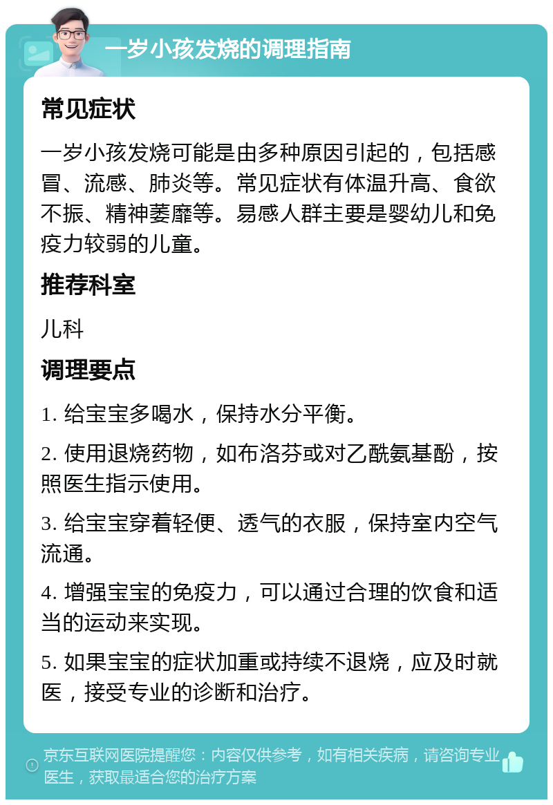 一岁小孩发烧的调理指南 常见症状 一岁小孩发烧可能是由多种原因引起的，包括感冒、流感、肺炎等。常见症状有体温升高、食欲不振、精神萎靡等。易感人群主要是婴幼儿和免疫力较弱的儿童。 推荐科室 儿科 调理要点 1. 给宝宝多喝水，保持水分平衡。 2. 使用退烧药物，如布洛芬或对乙酰氨基酚，按照医生指示使用。 3. 给宝宝穿着轻便、透气的衣服，保持室内空气流通。 4. 增强宝宝的免疫力，可以通过合理的饮食和适当的运动来实现。 5. 如果宝宝的症状加重或持续不退烧，应及时就医，接受专业的诊断和治疗。