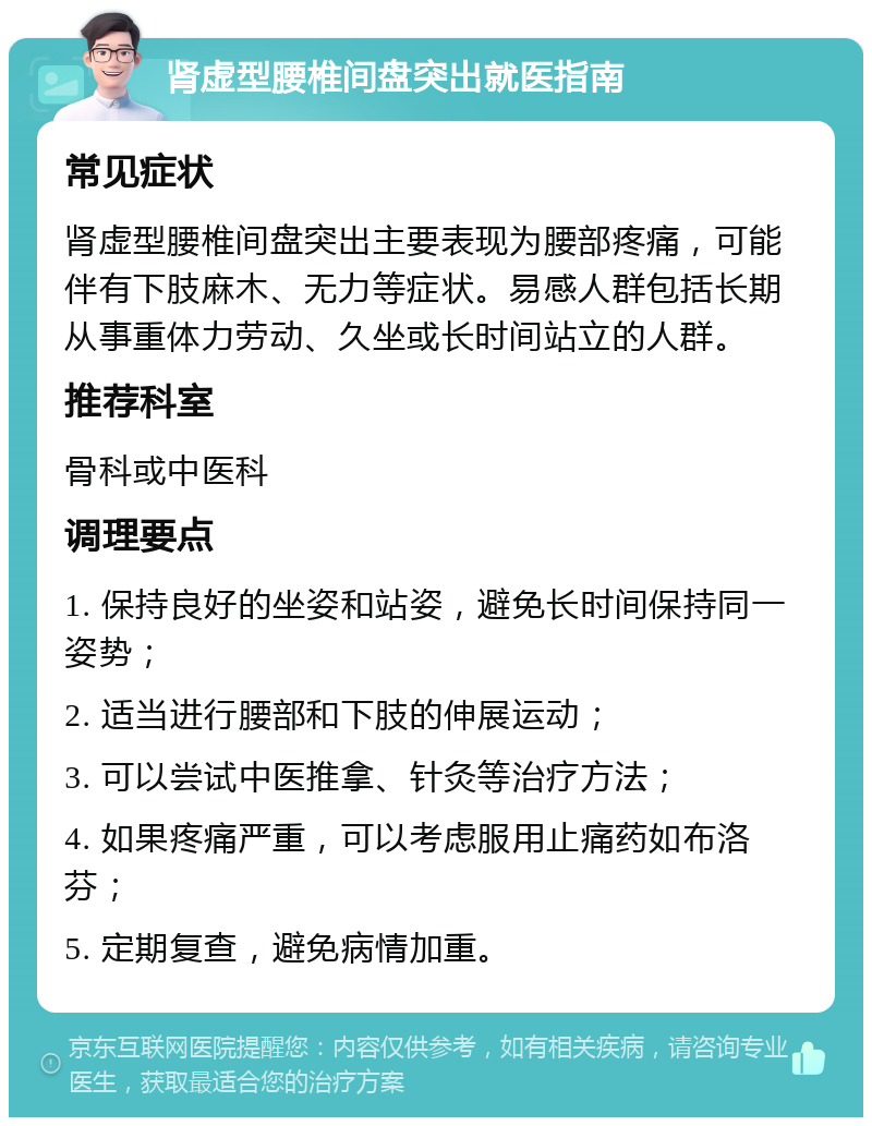 肾虚型腰椎间盘突出就医指南 常见症状 肾虚型腰椎间盘突出主要表现为腰部疼痛，可能伴有下肢麻木、无力等症状。易感人群包括长期从事重体力劳动、久坐或长时间站立的人群。 推荐科室 骨科或中医科 调理要点 1. 保持良好的坐姿和站姿，避免长时间保持同一姿势； 2. 适当进行腰部和下肢的伸展运动； 3. 可以尝试中医推拿、针灸等治疗方法； 4. 如果疼痛严重，可以考虑服用止痛药如布洛芬； 5. 定期复查，避免病情加重。