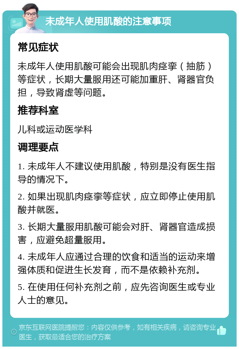 未成年人使用肌酸的注意事项 常见症状 未成年人使用肌酸可能会出现肌肉痉挛（抽筋）等症状，长期大量服用还可能加重肝、肾器官负担，导致肾虚等问题。 推荐科室 儿科或运动医学科 调理要点 1. 未成年人不建议使用肌酸，特别是没有医生指导的情况下。 2. 如果出现肌肉痉挛等症状，应立即停止使用肌酸并就医。 3. 长期大量服用肌酸可能会对肝、肾器官造成损害，应避免超量服用。 4. 未成年人应通过合理的饮食和适当的运动来增强体质和促进生长发育，而不是依赖补充剂。 5. 在使用任何补充剂之前，应先咨询医生或专业人士的意见。