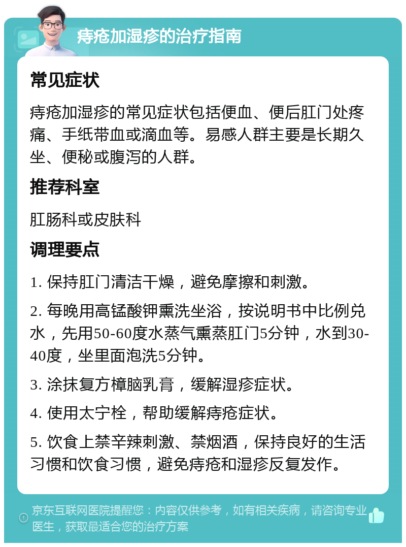 痔疮加湿疹的治疗指南 常见症状 痔疮加湿疹的常见症状包括便血、便后肛门处疼痛、手纸带血或滴血等。易感人群主要是长期久坐、便秘或腹泻的人群。 推荐科室 肛肠科或皮肤科 调理要点 1. 保持肛门清洁干燥，避免摩擦和刺激。 2. 每晚用高锰酸钾熏洗坐浴，按说明书中比例兑水，先用50-60度水蒸气熏蒸肛门5分钟，水到30-40度，坐里面泡洗5分钟。 3. 涂抹复方樟脑乳膏，缓解湿疹症状。 4. 使用太宁栓，帮助缓解痔疮症状。 5. 饮食上禁辛辣刺激、禁烟酒，保持良好的生活习惯和饮食习惯，避免痔疮和湿疹反复发作。