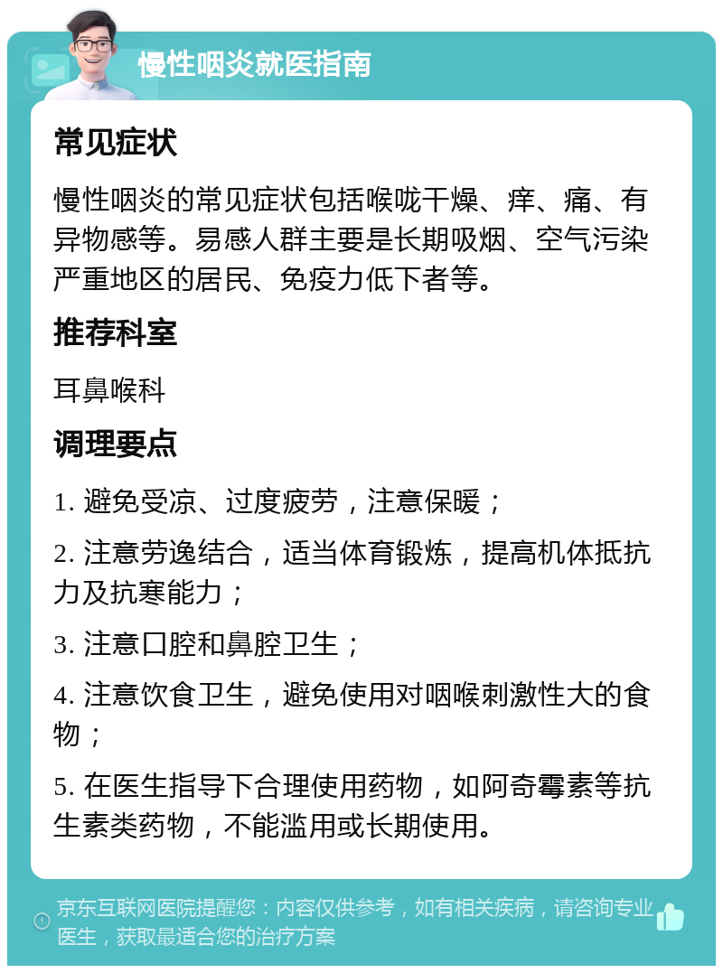 慢性咽炎就医指南 常见症状 慢性咽炎的常见症状包括喉咙干燥、痒、痛、有异物感等。易感人群主要是长期吸烟、空气污染严重地区的居民、免疫力低下者等。 推荐科室 耳鼻喉科 调理要点 1. 避免受凉、过度疲劳，注意保暖； 2. 注意劳逸结合，适当体育锻炼，提高机体抵抗力及抗寒能力； 3. 注意口腔和鼻腔卫生； 4. 注意饮食卫生，避免使用对咽喉刺激性大的食物； 5. 在医生指导下合理使用药物，如阿奇霉素等抗生素类药物，不能滥用或长期使用。