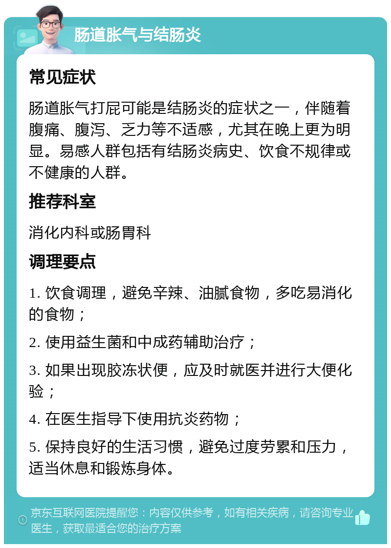 肠道胀气与结肠炎 常见症状 肠道胀气打屁可能是结肠炎的症状之一，伴随着腹痛、腹泻、乏力等不适感，尤其在晚上更为明显。易感人群包括有结肠炎病史、饮食不规律或不健康的人群。 推荐科室 消化内科或肠胃科 调理要点 1. 饮食调理，避免辛辣、油腻食物，多吃易消化的食物； 2. 使用益生菌和中成药辅助治疗； 3. 如果出现胶冻状便，应及时就医并进行大便化验； 4. 在医生指导下使用抗炎药物； 5. 保持良好的生活习惯，避免过度劳累和压力，适当休息和锻炼身体。