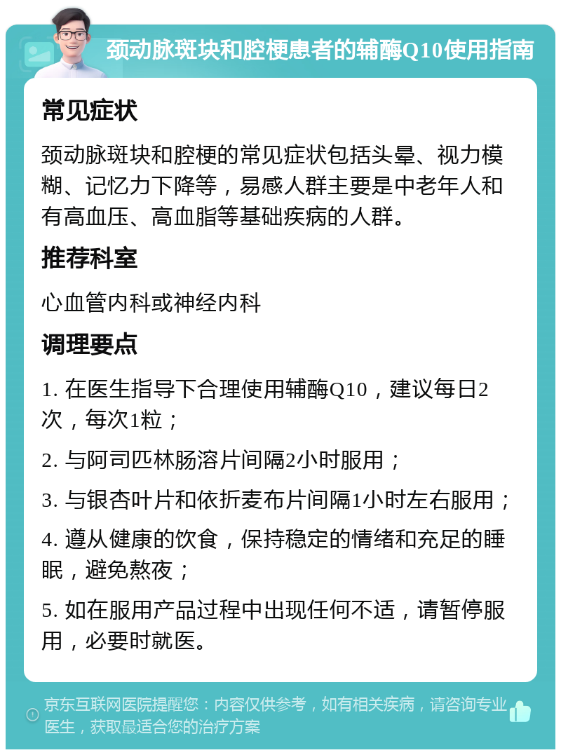 颈动脉斑块和腔梗患者的辅酶Q10使用指南 常见症状 颈动脉斑块和腔梗的常见症状包括头晕、视力模糊、记忆力下降等，易感人群主要是中老年人和有高血压、高血脂等基础疾病的人群。 推荐科室 心血管内科或神经内科 调理要点 1. 在医生指导下合理使用辅酶Q10，建议每日2次，每次1粒； 2. 与阿司匹林肠溶片间隔2小时服用； 3. 与银杏叶片和依折麦布片间隔1小时左右服用； 4. 遵从健康的饮食，保持稳定的情绪和充足的睡眠，避免熬夜； 5. 如在服用产品过程中出现任何不适，请暂停服用，必要时就医。