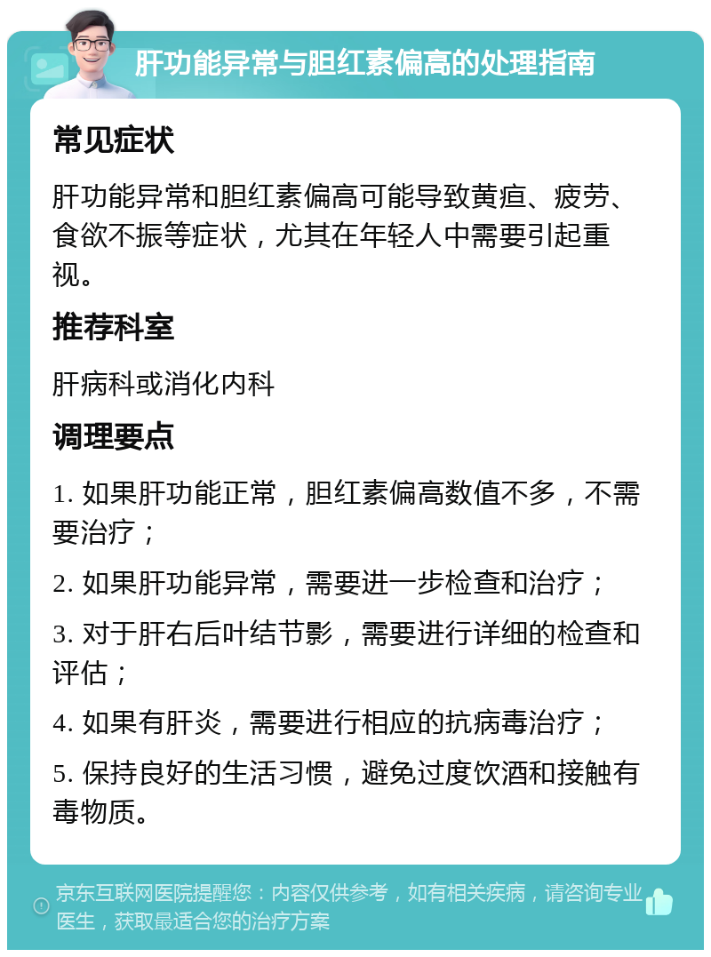 肝功能异常与胆红素偏高的处理指南 常见症状 肝功能异常和胆红素偏高可能导致黄疸、疲劳、食欲不振等症状，尤其在年轻人中需要引起重视。 推荐科室 肝病科或消化内科 调理要点 1. 如果肝功能正常，胆红素偏高数值不多，不需要治疗； 2. 如果肝功能异常，需要进一步检查和治疗； 3. 对于肝右后叶结节影，需要进行详细的检查和评估； 4. 如果有肝炎，需要进行相应的抗病毒治疗； 5. 保持良好的生活习惯，避免过度饮酒和接触有毒物质。