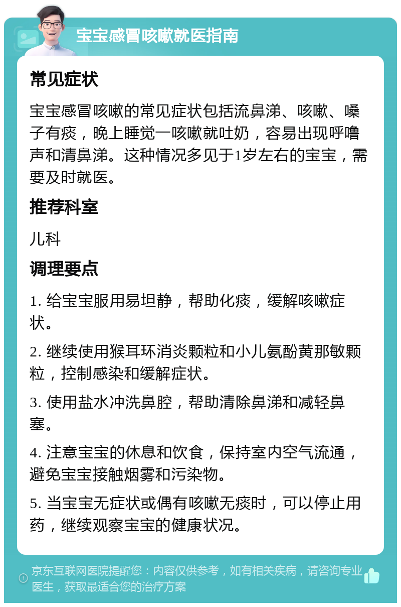 宝宝感冒咳嗽就医指南 常见症状 宝宝感冒咳嗽的常见症状包括流鼻涕、咳嗽、嗓子有痰，晚上睡觉一咳嗽就吐奶，容易出现呼噜声和清鼻涕。这种情况多见于1岁左右的宝宝，需要及时就医。 推荐科室 儿科 调理要点 1. 给宝宝服用易坦静，帮助化痰，缓解咳嗽症状。 2. 继续使用猴耳环消炎颗粒和小儿氨酚黄那敏颗粒，控制感染和缓解症状。 3. 使用盐水冲洗鼻腔，帮助清除鼻涕和减轻鼻塞。 4. 注意宝宝的休息和饮食，保持室内空气流通，避免宝宝接触烟雾和污染物。 5. 当宝宝无症状或偶有咳嗽无痰时，可以停止用药，继续观察宝宝的健康状况。