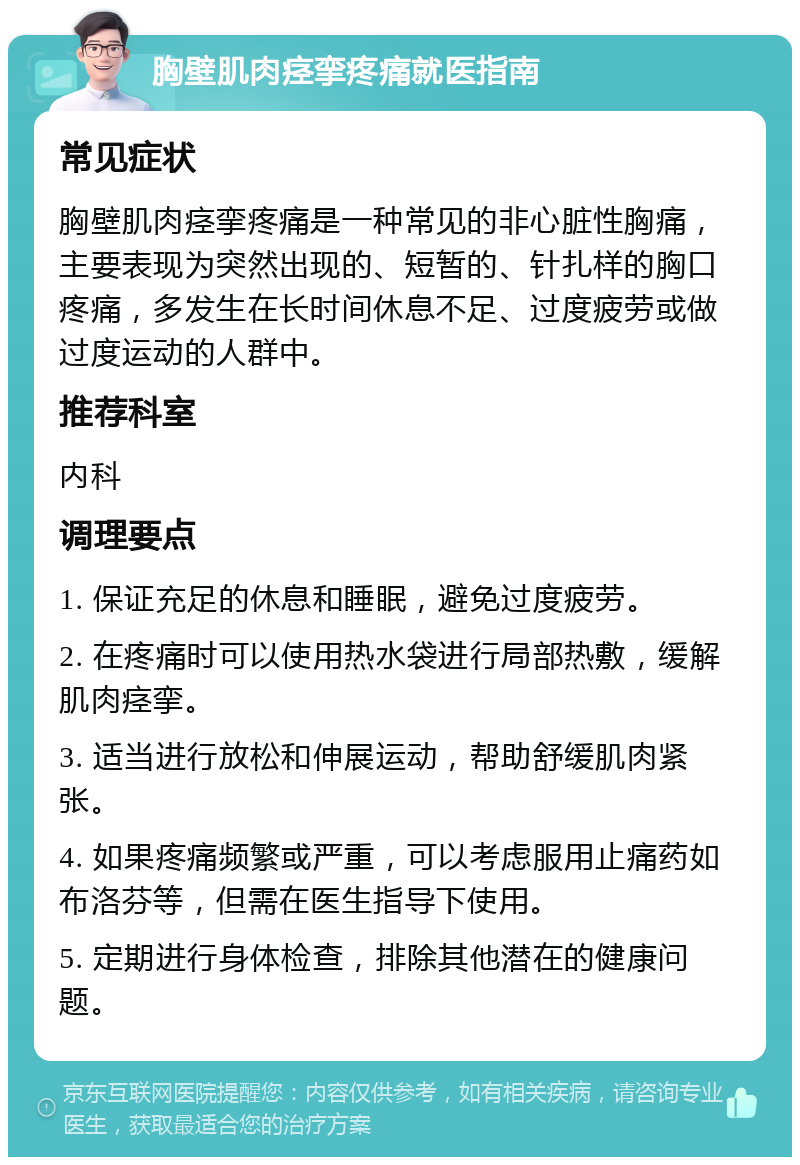 胸壁肌肉痉挛疼痛就医指南 常见症状 胸壁肌肉痉挛疼痛是一种常见的非心脏性胸痛，主要表现为突然出现的、短暂的、针扎样的胸口疼痛，多发生在长时间休息不足、过度疲劳或做过度运动的人群中。 推荐科室 内科 调理要点 1. 保证充足的休息和睡眠，避免过度疲劳。 2. 在疼痛时可以使用热水袋进行局部热敷，缓解肌肉痉挛。 3. 适当进行放松和伸展运动，帮助舒缓肌肉紧张。 4. 如果疼痛频繁或严重，可以考虑服用止痛药如布洛芬等，但需在医生指导下使用。 5. 定期进行身体检查，排除其他潜在的健康问题。