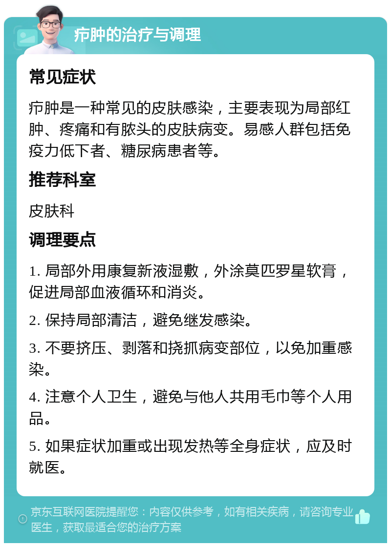 疖肿的治疗与调理 常见症状 疖肿是一种常见的皮肤感染，主要表现为局部红肿、疼痛和有脓头的皮肤病变。易感人群包括免疫力低下者、糖尿病患者等。 推荐科室 皮肤科 调理要点 1. 局部外用康复新液湿敷，外涂莫匹罗星软膏，促进局部血液循环和消炎。 2. 保持局部清洁，避免继发感染。 3. 不要挤压、剥落和挠抓病变部位，以免加重感染。 4. 注意个人卫生，避免与他人共用毛巾等个人用品。 5. 如果症状加重或出现发热等全身症状，应及时就医。