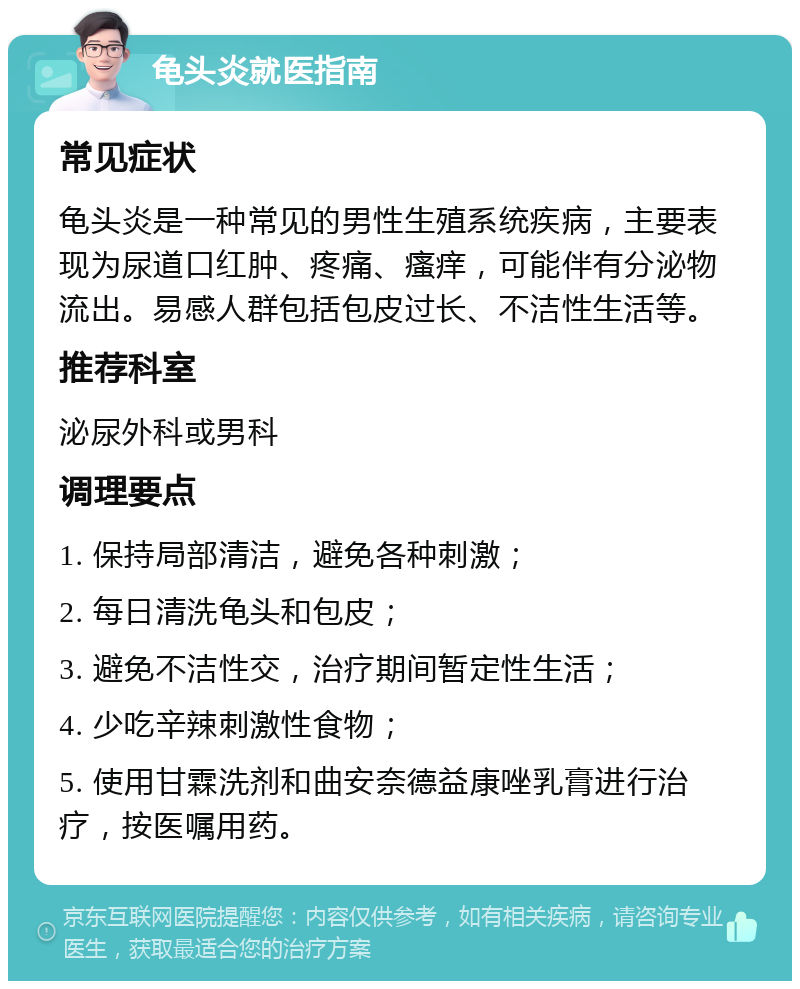 龟头炎就医指南 常见症状 龟头炎是一种常见的男性生殖系统疾病，主要表现为尿道口红肿、疼痛、瘙痒，可能伴有分泌物流出。易感人群包括包皮过长、不洁性生活等。 推荐科室 泌尿外科或男科 调理要点 1. 保持局部清洁，避免各种刺激； 2. 每日清洗龟头和包皮； 3. 避免不洁性交，治疗期间暂定性生活； 4. 少吃辛辣刺激性食物； 5. 使用甘霖洗剂和曲安奈德益康唑乳膏进行治疗，按医嘱用药。