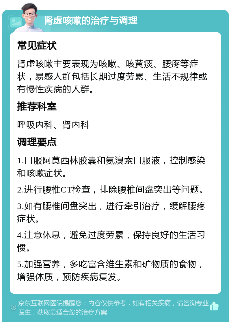 肾虚咳嗽的治疗与调理 常见症状 肾虚咳嗽主要表现为咳嗽、咳黄痰、腰疼等症状，易感人群包括长期过度劳累、生活不规律或有慢性疾病的人群。 推荐科室 呼吸内科、肾内科 调理要点 1.口服阿莫西林胶囊和氨溴索口服液，控制感染和咳嗽症状。 2.进行腰椎CT检查，排除腰椎间盘突出等问题。 3.如有腰椎间盘突出，进行牵引治疗，缓解腰疼症状。 4.注意休息，避免过度劳累，保持良好的生活习惯。 5.加强营养，多吃富含维生素和矿物质的食物，增强体质，预防疾病复发。