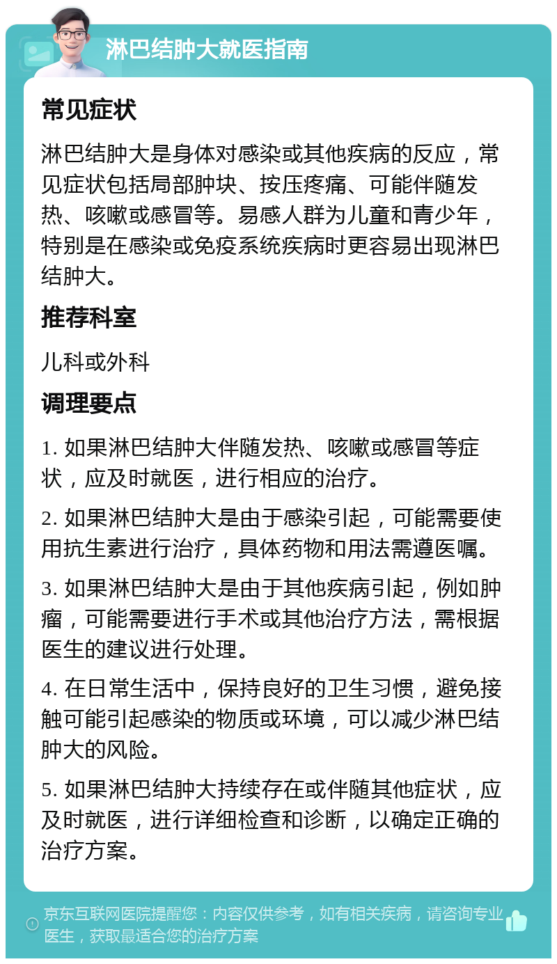 淋巴结肿大就医指南 常见症状 淋巴结肿大是身体对感染或其他疾病的反应，常见症状包括局部肿块、按压疼痛、可能伴随发热、咳嗽或感冒等。易感人群为儿童和青少年，特别是在感染或免疫系统疾病时更容易出现淋巴结肿大。 推荐科室 儿科或外科 调理要点 1. 如果淋巴结肿大伴随发热、咳嗽或感冒等症状，应及时就医，进行相应的治疗。 2. 如果淋巴结肿大是由于感染引起，可能需要使用抗生素进行治疗，具体药物和用法需遵医嘱。 3. 如果淋巴结肿大是由于其他疾病引起，例如肿瘤，可能需要进行手术或其他治疗方法，需根据医生的建议进行处理。 4. 在日常生活中，保持良好的卫生习惯，避免接触可能引起感染的物质或环境，可以减少淋巴结肿大的风险。 5. 如果淋巴结肿大持续存在或伴随其他症状，应及时就医，进行详细检查和诊断，以确定正确的治疗方案。