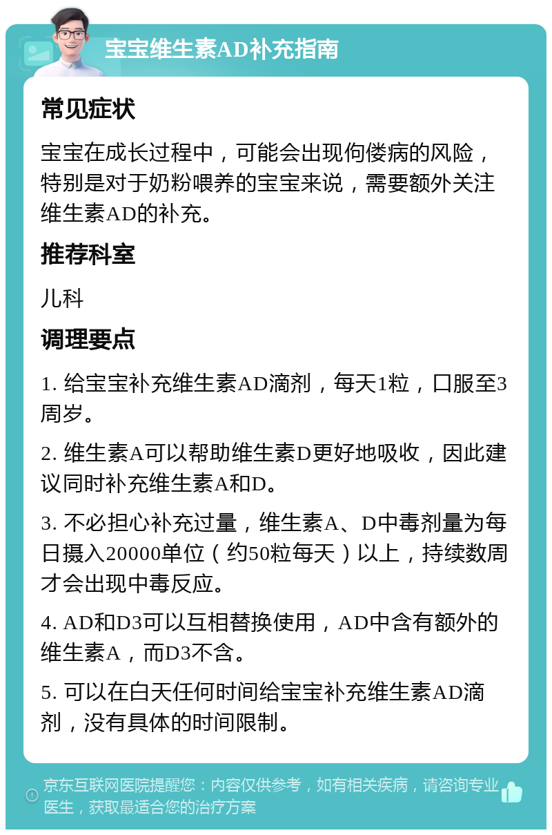 宝宝维生素AD补充指南 常见症状 宝宝在成长过程中，可能会出现佝偻病的风险，特别是对于奶粉喂养的宝宝来说，需要额外关注维生素AD的补充。 推荐科室 儿科 调理要点 1. 给宝宝补充维生素AD滴剂，每天1粒，口服至3周岁。 2. 维生素A可以帮助维生素D更好地吸收，因此建议同时补充维生素A和D。 3. 不必担心补充过量，维生素A、D中毒剂量为每日摄入20000单位（约50粒每天）以上，持续数周才会出现中毒反应。 4. AD和D3可以互相替换使用，AD中含有额外的维生素A，而D3不含。 5. 可以在白天任何时间给宝宝补充维生素AD滴剂，没有具体的时间限制。