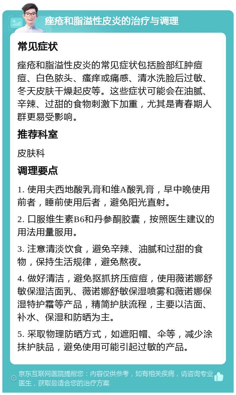 痤疮和脂溢性皮炎的治疗与调理 常见症状 痤疮和脂溢性皮炎的常见症状包括脸部红肿痘痘、白色脓头、瘙痒或痛感、清水洗脸后过敏、冬天皮肤干燥起皮等。这些症状可能会在油腻、辛辣、过甜的食物刺激下加重，尤其是青春期人群更易受影响。 推荐科室 皮肤科 调理要点 1. 使用夫西地酸乳膏和维A酸乳膏，早中晚使用前者，睡前使用后者，避免阳光直射。 2. 口服维生素B6和丹参酮胶囊，按照医生建议的用法用量服用。 3. 注意清淡饮食，避免辛辣、油腻和过甜的食物，保持生活规律，避免熬夜。 4. 做好清洁，避免抠抓挤压痘痘，使用薇诺娜舒敏保湿洁面乳、薇诺娜舒敏保湿喷雾和薇诺娜保湿特护霜等产品，精简护肤流程，主要以洁面、补水、保湿和防晒为主。 5. 采取物理防晒方式，如遮阳帽、伞等，减少涂抹护肤品，避免使用可能引起过敏的产品。