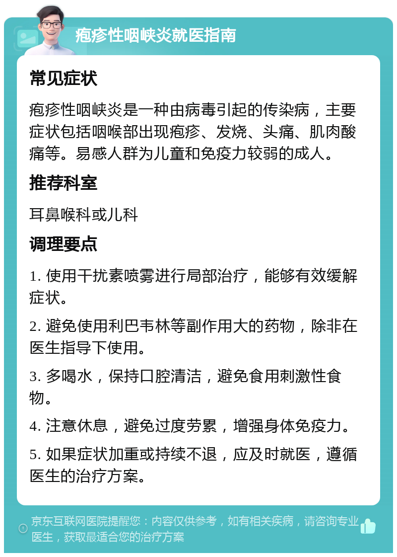 疱疹性咽峡炎就医指南 常见症状 疱疹性咽峡炎是一种由病毒引起的传染病，主要症状包括咽喉部出现疱疹、发烧、头痛、肌肉酸痛等。易感人群为儿童和免疫力较弱的成人。 推荐科室 耳鼻喉科或儿科 调理要点 1. 使用干扰素喷雾进行局部治疗，能够有效缓解症状。 2. 避免使用利巴韦林等副作用大的药物，除非在医生指导下使用。 3. 多喝水，保持口腔清洁，避免食用刺激性食物。 4. 注意休息，避免过度劳累，增强身体免疫力。 5. 如果症状加重或持续不退，应及时就医，遵循医生的治疗方案。