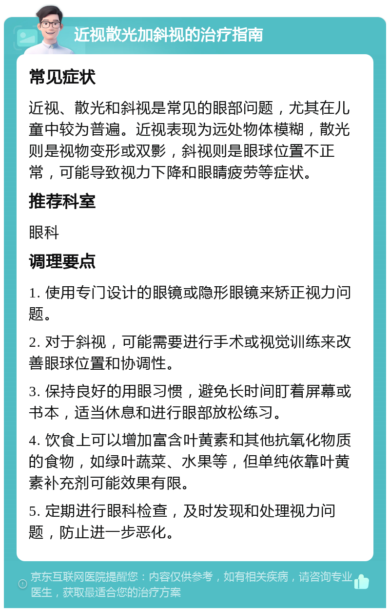 近视散光加斜视的治疗指南 常见症状 近视、散光和斜视是常见的眼部问题，尤其在儿童中较为普遍。近视表现为远处物体模糊，散光则是视物变形或双影，斜视则是眼球位置不正常，可能导致视力下降和眼睛疲劳等症状。 推荐科室 眼科 调理要点 1. 使用专门设计的眼镜或隐形眼镜来矫正视力问题。 2. 对于斜视，可能需要进行手术或视觉训练来改善眼球位置和协调性。 3. 保持良好的用眼习惯，避免长时间盯着屏幕或书本，适当休息和进行眼部放松练习。 4. 饮食上可以增加富含叶黄素和其他抗氧化物质的食物，如绿叶蔬菜、水果等，但单纯依靠叶黄素补充剂可能效果有限。 5. 定期进行眼科检查，及时发现和处理视力问题，防止进一步恶化。