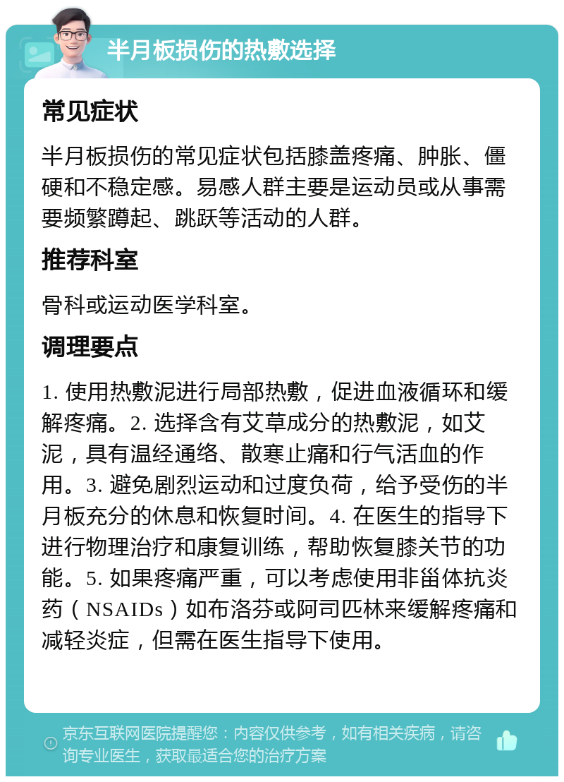 半月板损伤的热敷选择 常见症状 半月板损伤的常见症状包括膝盖疼痛、肿胀、僵硬和不稳定感。易感人群主要是运动员或从事需要频繁蹲起、跳跃等活动的人群。 推荐科室 骨科或运动医学科室。 调理要点 1. 使用热敷泥进行局部热敷，促进血液循环和缓解疼痛。2. 选择含有艾草成分的热敷泥，如艾泥，具有温经通络、散寒止痛和行气活血的作用。3. 避免剧烈运动和过度负荷，给予受伤的半月板充分的休息和恢复时间。4. 在医生的指导下进行物理治疗和康复训练，帮助恢复膝关节的功能。5. 如果疼痛严重，可以考虑使用非甾体抗炎药（NSAIDs）如布洛芬或阿司匹林来缓解疼痛和减轻炎症，但需在医生指导下使用。