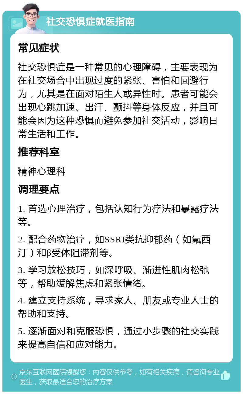 社交恐惧症就医指南 常见症状 社交恐惧症是一种常见的心理障碍，主要表现为在社交场合中出现过度的紧张、害怕和回避行为，尤其是在面对陌生人或异性时。患者可能会出现心跳加速、出汗、颤抖等身体反应，并且可能会因为这种恐惧而避免参加社交活动，影响日常生活和工作。 推荐科室 精神心理科 调理要点 1. 首选心理治疗，包括认知行为疗法和暴露疗法等。 2. 配合药物治疗，如SSRI类抗抑郁药（如氟西汀）和β受体阻滞剂等。 3. 学习放松技巧，如深呼吸、渐进性肌肉松弛等，帮助缓解焦虑和紧张情绪。 4. 建立支持系统，寻求家人、朋友或专业人士的帮助和支持。 5. 逐渐面对和克服恐惧，通过小步骤的社交实践来提高自信和应对能力。