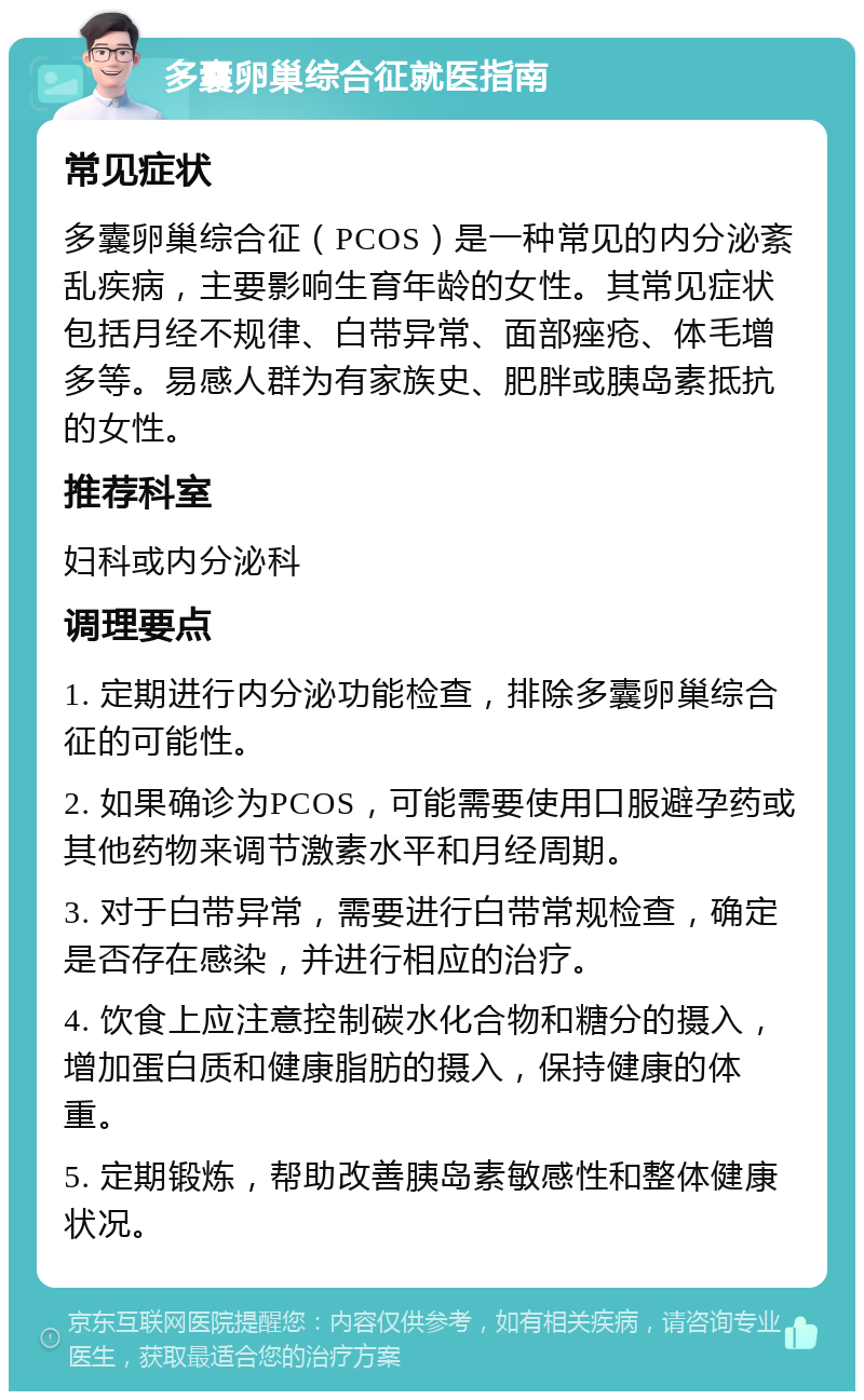 多囊卵巢综合征就医指南 常见症状 多囊卵巢综合征（PCOS）是一种常见的内分泌紊乱疾病，主要影响生育年龄的女性。其常见症状包括月经不规律、白带异常、面部痤疮、体毛增多等。易感人群为有家族史、肥胖或胰岛素抵抗的女性。 推荐科室 妇科或内分泌科 调理要点 1. 定期进行内分泌功能检查，排除多囊卵巢综合征的可能性。 2. 如果确诊为PCOS，可能需要使用口服避孕药或其他药物来调节激素水平和月经周期。 3. 对于白带异常，需要进行白带常规检查，确定是否存在感染，并进行相应的治疗。 4. 饮食上应注意控制碳水化合物和糖分的摄入，增加蛋白质和健康脂肪的摄入，保持健康的体重。 5. 定期锻炼，帮助改善胰岛素敏感性和整体健康状况。