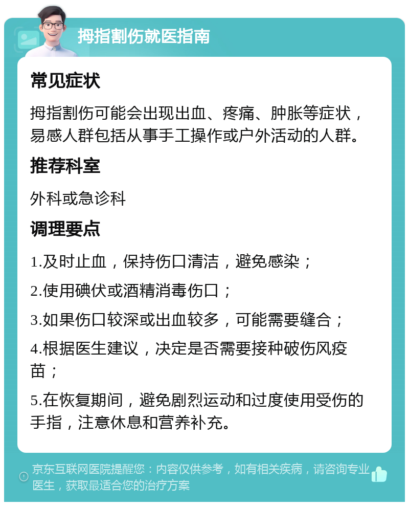 拇指割伤就医指南 常见症状 拇指割伤可能会出现出血、疼痛、肿胀等症状，易感人群包括从事手工操作或户外活动的人群。 推荐科室 外科或急诊科 调理要点 1.及时止血，保持伤口清洁，避免感染； 2.使用碘伏或酒精消毒伤口； 3.如果伤口较深或出血较多，可能需要缝合； 4.根据医生建议，决定是否需要接种破伤风疫苗； 5.在恢复期间，避免剧烈运动和过度使用受伤的手指，注意休息和营养补充。