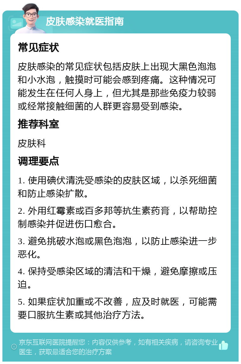 皮肤感染就医指南 常见症状 皮肤感染的常见症状包括皮肤上出现大黑色泡泡和小水泡，触摸时可能会感到疼痛。这种情况可能发生在任何人身上，但尤其是那些免疫力较弱或经常接触细菌的人群更容易受到感染。 推荐科室 皮肤科 调理要点 1. 使用碘伏清洗受感染的皮肤区域，以杀死细菌和防止感染扩散。 2. 外用红霉素或百多邦等抗生素药膏，以帮助控制感染并促进伤口愈合。 3. 避免挑破水泡或黑色泡泡，以防止感染进一步恶化。 4. 保持受感染区域的清洁和干燥，避免摩擦或压迫。 5. 如果症状加重或不改善，应及时就医，可能需要口服抗生素或其他治疗方法。