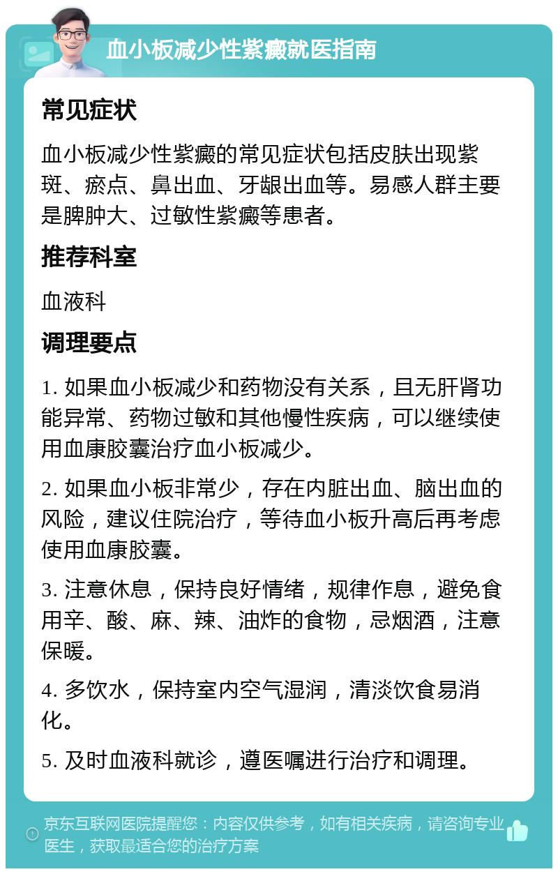 血小板减少性紫癜就医指南 常见症状 血小板减少性紫癜的常见症状包括皮肤出现紫斑、瘀点、鼻出血、牙龈出血等。易感人群主要是脾肿大、过敏性紫癜等患者。 推荐科室 血液科 调理要点 1. 如果血小板减少和药物没有关系，且无肝肾功能异常、药物过敏和其他慢性疾病，可以继续使用血康胶囊治疗血小板减少。 2. 如果血小板非常少，存在内脏出血、脑出血的风险，建议住院治疗，等待血小板升高后再考虑使用血康胶囊。 3. 注意休息，保持良好情绪，规律作息，避免食用辛、酸、麻、辣、油炸的食物，忌烟酒，注意保暖。 4. 多饮水，保持室内空气湿润，清淡饮食易消化。 5. 及时血液科就诊，遵医嘱进行治疗和调理。