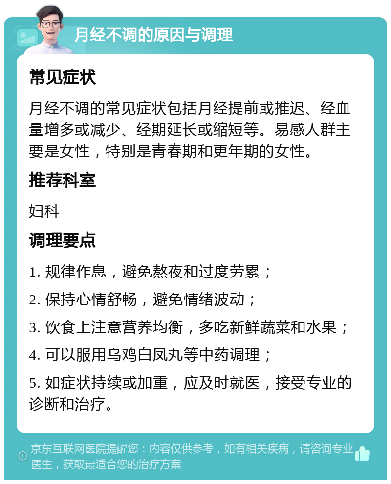 月经不调的原因与调理 常见症状 月经不调的常见症状包括月经提前或推迟、经血量增多或减少、经期延长或缩短等。易感人群主要是女性，特别是青春期和更年期的女性。 推荐科室 妇科 调理要点 1. 规律作息，避免熬夜和过度劳累； 2. 保持心情舒畅，避免情绪波动； 3. 饮食上注意营养均衡，多吃新鲜蔬菜和水果； 4. 可以服用乌鸡白凤丸等中药调理； 5. 如症状持续或加重，应及时就医，接受专业的诊断和治疗。