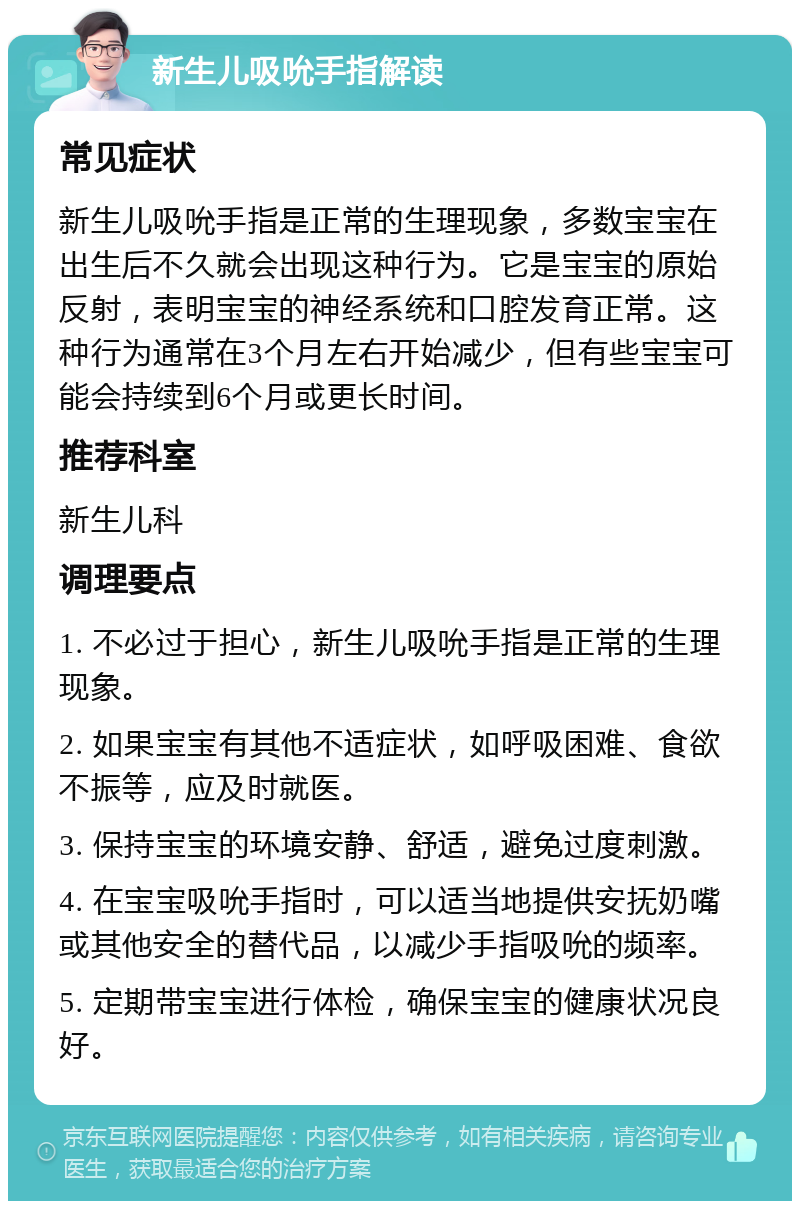 新生儿吸吮手指解读 常见症状 新生儿吸吮手指是正常的生理现象，多数宝宝在出生后不久就会出现这种行为。它是宝宝的原始反射，表明宝宝的神经系统和口腔发育正常。这种行为通常在3个月左右开始减少，但有些宝宝可能会持续到6个月或更长时间。 推荐科室 新生儿科 调理要点 1. 不必过于担心，新生儿吸吮手指是正常的生理现象。 2. 如果宝宝有其他不适症状，如呼吸困难、食欲不振等，应及时就医。 3. 保持宝宝的环境安静、舒适，避免过度刺激。 4. 在宝宝吸吮手指时，可以适当地提供安抚奶嘴或其他安全的替代品，以减少手指吸吮的频率。 5. 定期带宝宝进行体检，确保宝宝的健康状况良好。