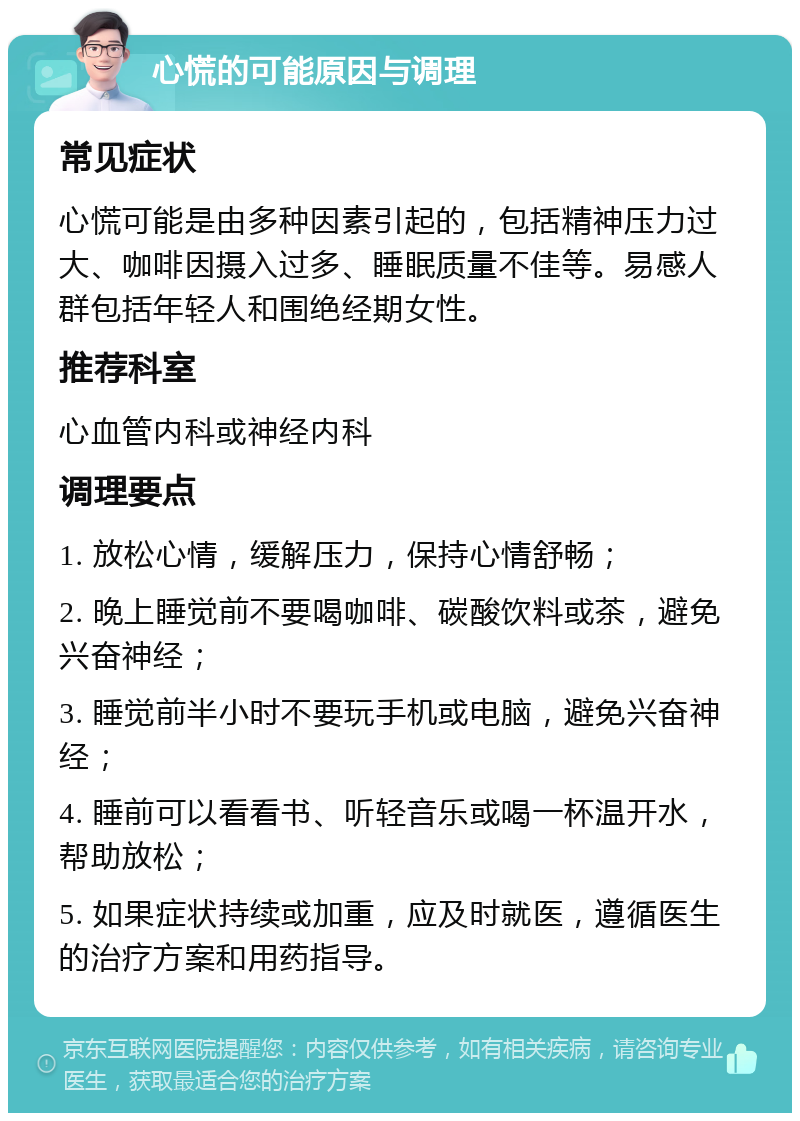 心慌的可能原因与调理 常见症状 心慌可能是由多种因素引起的，包括精神压力过大、咖啡因摄入过多、睡眠质量不佳等。易感人群包括年轻人和围绝经期女性。 推荐科室 心血管内科或神经内科 调理要点 1. 放松心情，缓解压力，保持心情舒畅； 2. 晚上睡觉前不要喝咖啡、碳酸饮料或茶，避免兴奋神经； 3. 睡觉前半小时不要玩手机或电脑，避免兴奋神经； 4. 睡前可以看看书、听轻音乐或喝一杯温开水，帮助放松； 5. 如果症状持续或加重，应及时就医，遵循医生的治疗方案和用药指导。