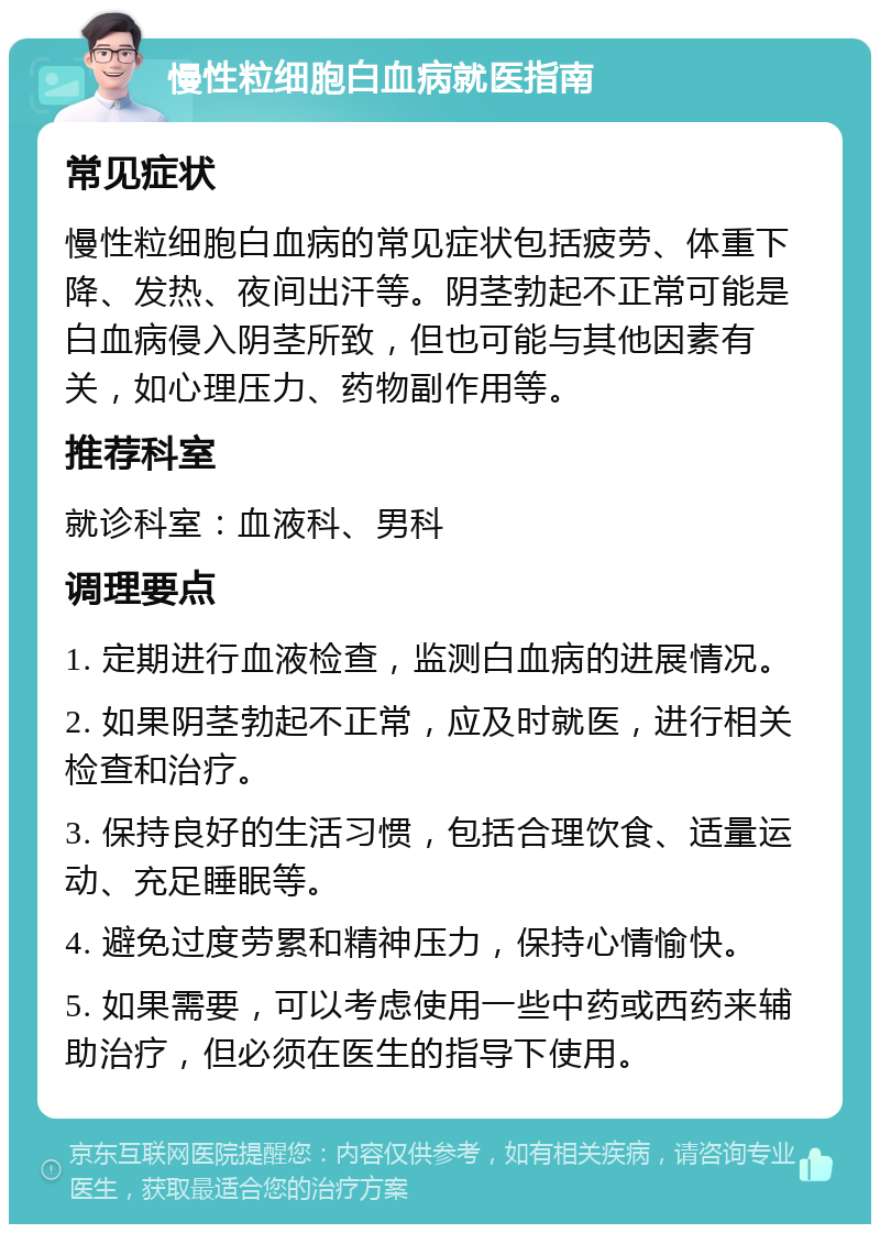 慢性粒细胞白血病就医指南 常见症状 慢性粒细胞白血病的常见症状包括疲劳、体重下降、发热、夜间出汗等。阴茎勃起不正常可能是白血病侵入阴茎所致，但也可能与其他因素有关，如心理压力、药物副作用等。 推荐科室 就诊科室：血液科、男科 调理要点 1. 定期进行血液检查，监测白血病的进展情况。 2. 如果阴茎勃起不正常，应及时就医，进行相关检查和治疗。 3. 保持良好的生活习惯，包括合理饮食、适量运动、充足睡眠等。 4. 避免过度劳累和精神压力，保持心情愉快。 5. 如果需要，可以考虑使用一些中药或西药来辅助治疗，但必须在医生的指导下使用。