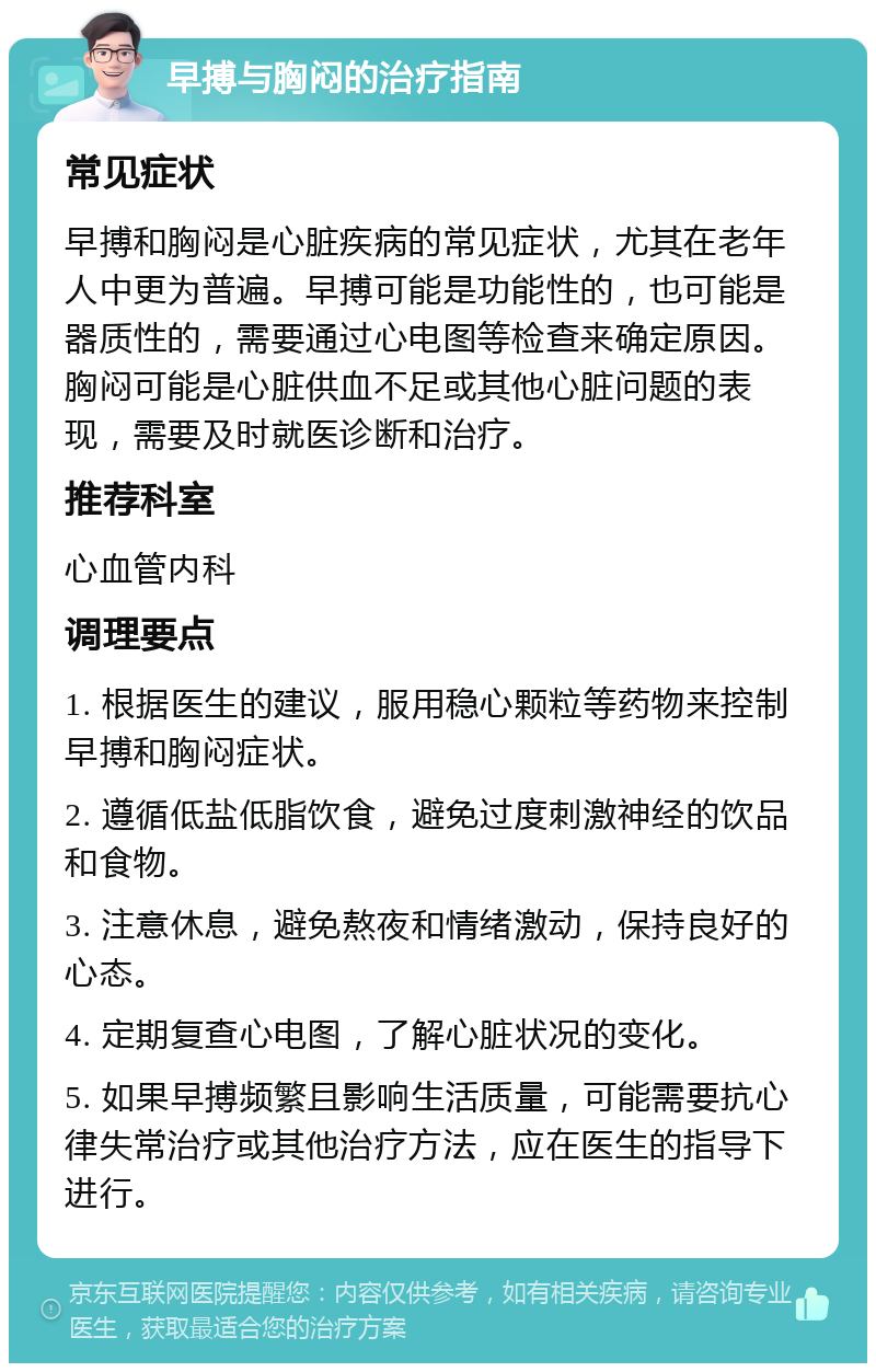 早搏与胸闷的治疗指南 常见症状 早搏和胸闷是心脏疾病的常见症状，尤其在老年人中更为普遍。早搏可能是功能性的，也可能是器质性的，需要通过心电图等检查来确定原因。胸闷可能是心脏供血不足或其他心脏问题的表现，需要及时就医诊断和治疗。 推荐科室 心血管内科 调理要点 1. 根据医生的建议，服用稳心颗粒等药物来控制早搏和胸闷症状。 2. 遵循低盐低脂饮食，避免过度刺激神经的饮品和食物。 3. 注意休息，避免熬夜和情绪激动，保持良好的心态。 4. 定期复查心电图，了解心脏状况的变化。 5. 如果早搏频繁且影响生活质量，可能需要抗心律失常治疗或其他治疗方法，应在医生的指导下进行。