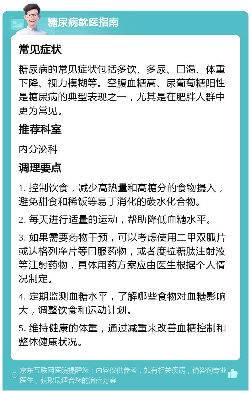 糖尿病就医指南 常见症状 糖尿病的常见症状包括多饮、多尿、口渴、体重下降、视力模糊等。空腹血糖高、尿葡萄糖阳性是糖尿病的典型表现之一，尤其是在肥胖人群中更为常见。 推荐科室 内分泌科 调理要点 1. 控制饮食，减少高热量和高糖分的食物摄入，避免甜食和稀饭等易于消化的碳水化合物。 2. 每天进行适量的运动，帮助降低血糖水平。 3. 如果需要药物干预，可以考虑使用二甲双胍片或达格列净片等口服药物，或者度拉糖肽注射液等注射药物，具体用药方案应由医生根据个人情况制定。 4. 定期监测血糖水平，了解哪些食物对血糖影响大，调整饮食和运动计划。 5. 维持健康的体重，通过减重来改善血糖控制和整体健康状况。