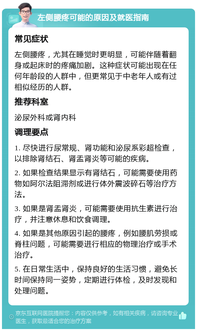 左侧腰疼可能的原因及就医指南 常见症状 左侧腰疼，尤其在睡觉时更明显，可能伴随着翻身或起床时的疼痛加剧。这种症状可能出现在任何年龄段的人群中，但更常见于中老年人或有过相似经历的人群。 推荐科室 泌尿外科或肾内科 调理要点 1. 尽快进行尿常规、肾功能和泌尿系彩超检查，以排除肾结石、肾盂肾炎等可能的疾病。 2. 如果检查结果显示有肾结石，可能需要使用药物如阿尔法阻滞剂或进行体外震波碎石等治疗方法。 3. 如果是肾盂肾炎，可能需要使用抗生素进行治疗，并注意休息和饮食调理。 4. 如果是其他原因引起的腰疼，例如腰肌劳损或脊柱问题，可能需要进行相应的物理治疗或手术治疗。 5. 在日常生活中，保持良好的生活习惯，避免长时间保持同一姿势，定期进行体检，及时发现和处理问题。