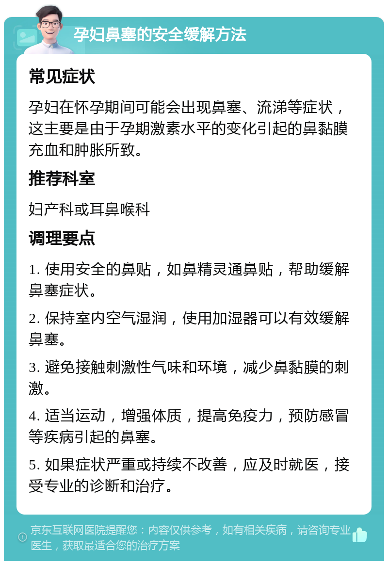 孕妇鼻塞的安全缓解方法 常见症状 孕妇在怀孕期间可能会出现鼻塞、流涕等症状，这主要是由于孕期激素水平的变化引起的鼻黏膜充血和肿胀所致。 推荐科室 妇产科或耳鼻喉科 调理要点 1. 使用安全的鼻贴，如鼻精灵通鼻贴，帮助缓解鼻塞症状。 2. 保持室内空气湿润，使用加湿器可以有效缓解鼻塞。 3. 避免接触刺激性气味和环境，减少鼻黏膜的刺激。 4. 适当运动，增强体质，提高免疫力，预防感冒等疾病引起的鼻塞。 5. 如果症状严重或持续不改善，应及时就医，接受专业的诊断和治疗。