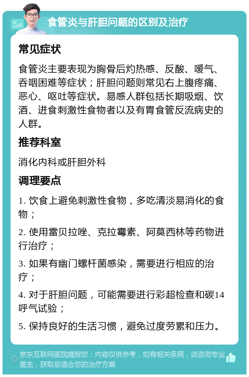 食管炎与肝胆问题的区别及治疗 常见症状 食管炎主要表现为胸骨后灼热感、反酸、嗳气、吞咽困难等症状；肝胆问题则常见右上腹疼痛、恶心、呕吐等症状。易感人群包括长期吸烟、饮酒、进食刺激性食物者以及有胃食管反流病史的人群。 推荐科室 消化内科或肝胆外科 调理要点 1. 饮食上避免刺激性食物，多吃清淡易消化的食物； 2. 使用雷贝拉唑、克拉霉素、阿莫西林等药物进行治疗； 3. 如果有幽门螺杆菌感染，需要进行相应的治疗； 4. 对于肝胆问题，可能需要进行彩超检查和碳14呼气试验； 5. 保持良好的生活习惯，避免过度劳累和压力。