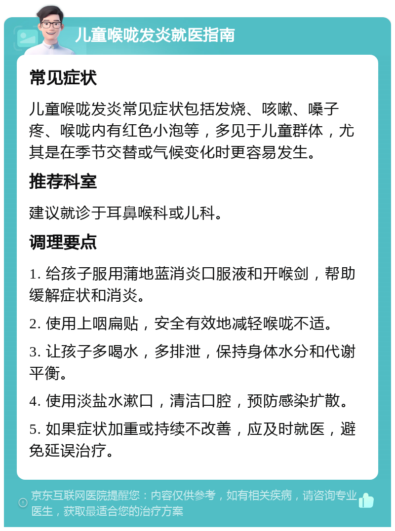 儿童喉咙发炎就医指南 常见症状 儿童喉咙发炎常见症状包括发烧、咳嗽、嗓子疼、喉咙内有红色小泡等，多见于儿童群体，尤其是在季节交替或气候变化时更容易发生。 推荐科室 建议就诊于耳鼻喉科或儿科。 调理要点 1. 给孩子服用蒲地蓝消炎口服液和开喉剑，帮助缓解症状和消炎。 2. 使用上咽扁贴，安全有效地减轻喉咙不适。 3. 让孩子多喝水，多排泄，保持身体水分和代谢平衡。 4. 使用淡盐水漱口，清洁口腔，预防感染扩散。 5. 如果症状加重或持续不改善，应及时就医，避免延误治疗。