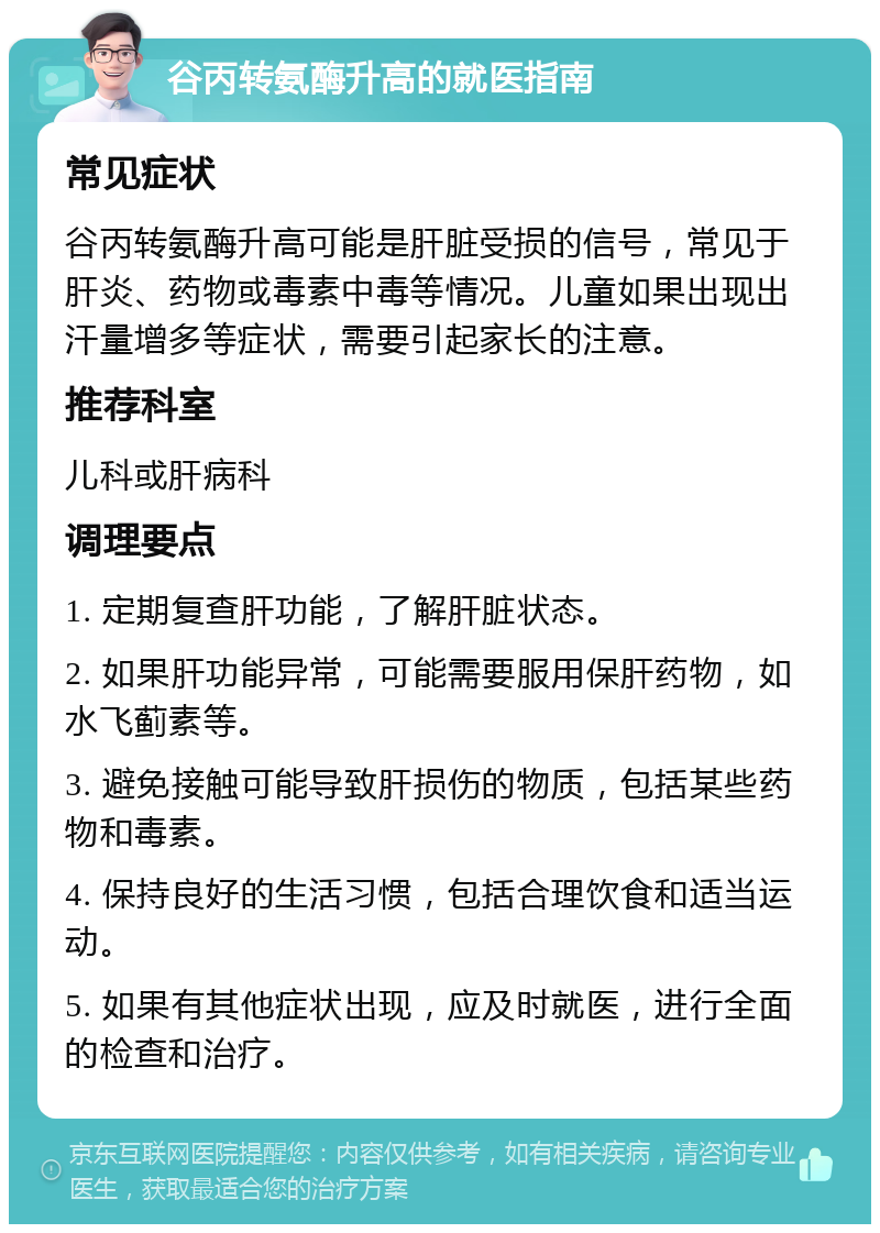 谷丙转氨酶升高的就医指南 常见症状 谷丙转氨酶升高可能是肝脏受损的信号，常见于肝炎、药物或毒素中毒等情况。儿童如果出现出汗量增多等症状，需要引起家长的注意。 推荐科室 儿科或肝病科 调理要点 1. 定期复查肝功能，了解肝脏状态。 2. 如果肝功能异常，可能需要服用保肝药物，如水飞蓟素等。 3. 避免接触可能导致肝损伤的物质，包括某些药物和毒素。 4. 保持良好的生活习惯，包括合理饮食和适当运动。 5. 如果有其他症状出现，应及时就医，进行全面的检查和治疗。