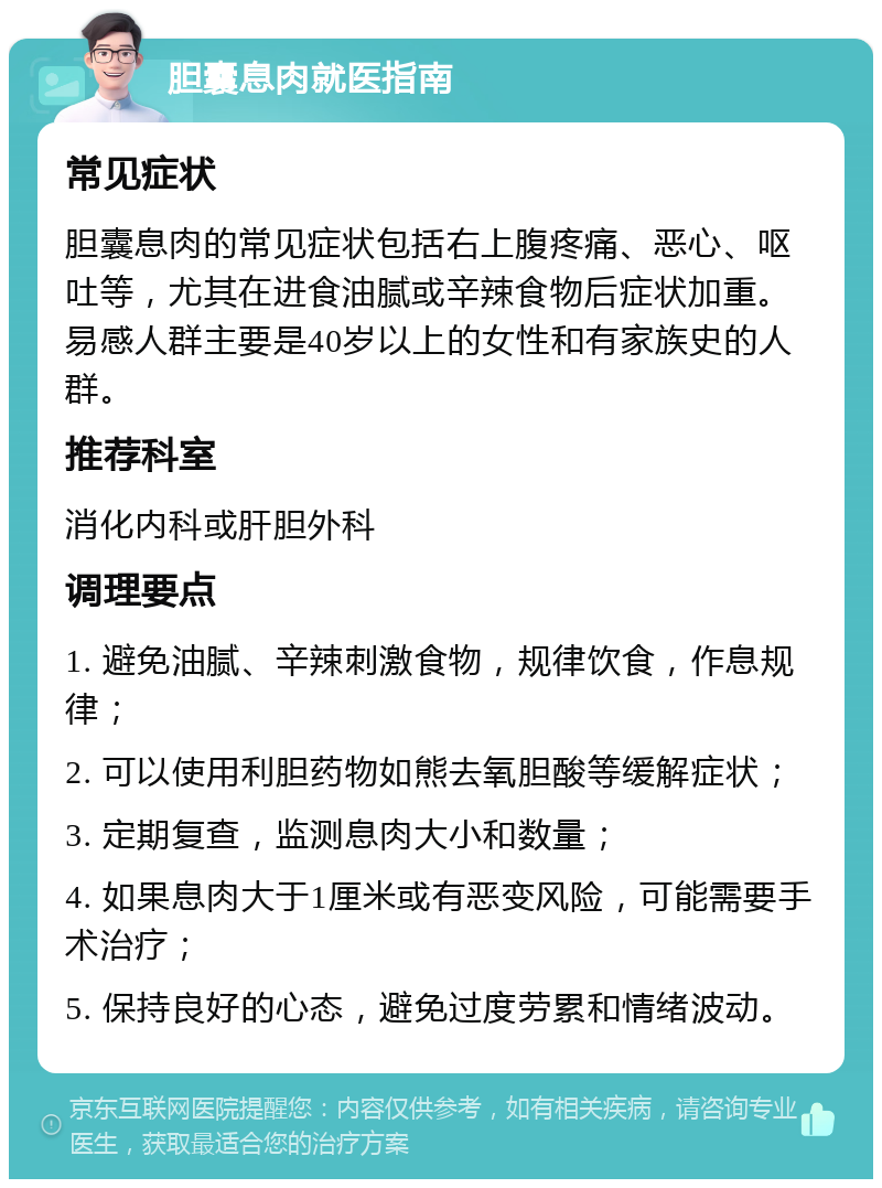 胆囊息肉就医指南 常见症状 胆囊息肉的常见症状包括右上腹疼痛、恶心、呕吐等，尤其在进食油腻或辛辣食物后症状加重。易感人群主要是40岁以上的女性和有家族史的人群。 推荐科室 消化内科或肝胆外科 调理要点 1. 避免油腻、辛辣刺激食物，规律饮食，作息规律； 2. 可以使用利胆药物如熊去氧胆酸等缓解症状； 3. 定期复查，监测息肉大小和数量； 4. 如果息肉大于1厘米或有恶变风险，可能需要手术治疗； 5. 保持良好的心态，避免过度劳累和情绪波动。