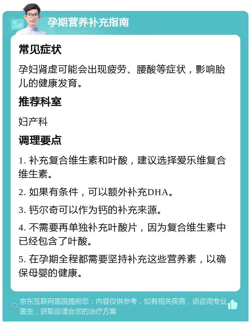 孕期营养补充指南 常见症状 孕妇肾虚可能会出现疲劳、腰酸等症状，影响胎儿的健康发育。 推荐科室 妇产科 调理要点 1. 补充复合维生素和叶酸，建议选择爱乐维复合维生素。 2. 如果有条件，可以额外补充DHA。 3. 钙尔奇可以作为钙的补充来源。 4. 不需要再单独补充叶酸片，因为复合维生素中已经包含了叶酸。 5. 在孕期全程都需要坚持补充这些营养素，以确保母婴的健康。