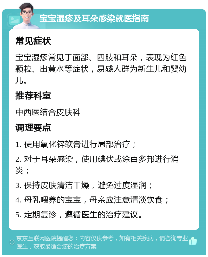 宝宝湿疹及耳朵感染就医指南 常见症状 宝宝湿疹常见于面部、四肢和耳朵，表现为红色颗粒、出黄水等症状，易感人群为新生儿和婴幼儿。 推荐科室 中西医结合皮肤科 调理要点 1. 使用氧化锌软膏进行局部治疗； 2. 对于耳朵感染，使用碘伏或涂百多邦进行消炎； 3. 保持皮肤清洁干燥，避免过度湿润； 4. 母乳喂养的宝宝，母亲应注意清淡饮食； 5. 定期复诊，遵循医生的治疗建议。