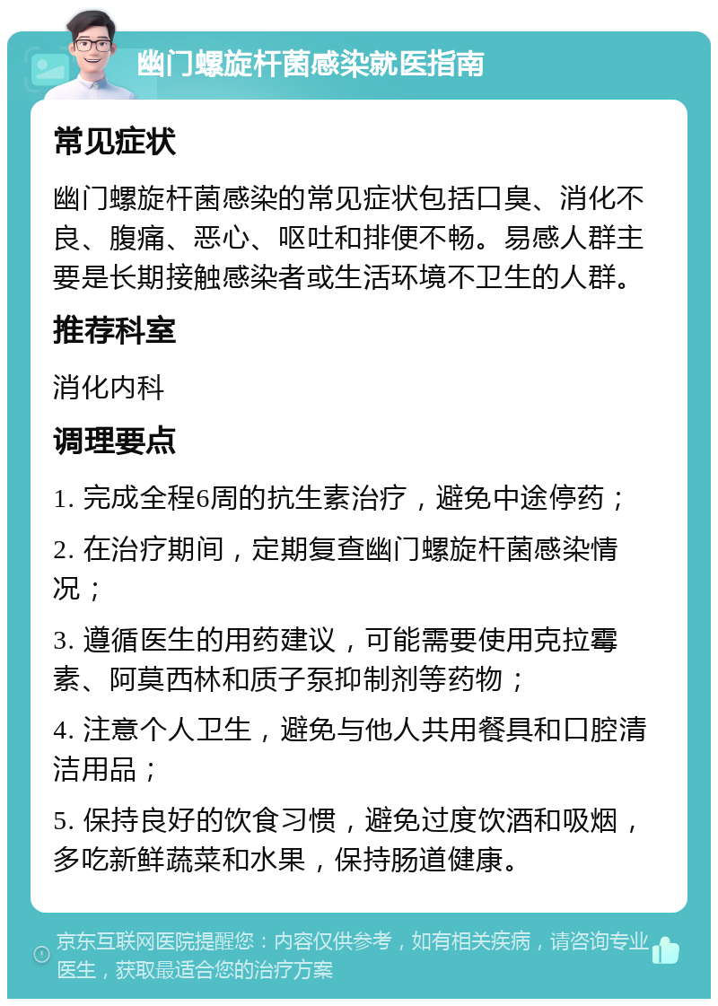 幽门螺旋杆菌感染就医指南 常见症状 幽门螺旋杆菌感染的常见症状包括口臭、消化不良、腹痛、恶心、呕吐和排便不畅。易感人群主要是长期接触感染者或生活环境不卫生的人群。 推荐科室 消化内科 调理要点 1. 完成全程6周的抗生素治疗，避免中途停药； 2. 在治疗期间，定期复查幽门螺旋杆菌感染情况； 3. 遵循医生的用药建议，可能需要使用克拉霉素、阿莫西林和质子泵抑制剂等药物； 4. 注意个人卫生，避免与他人共用餐具和口腔清洁用品； 5. 保持良好的饮食习惯，避免过度饮酒和吸烟，多吃新鲜蔬菜和水果，保持肠道健康。