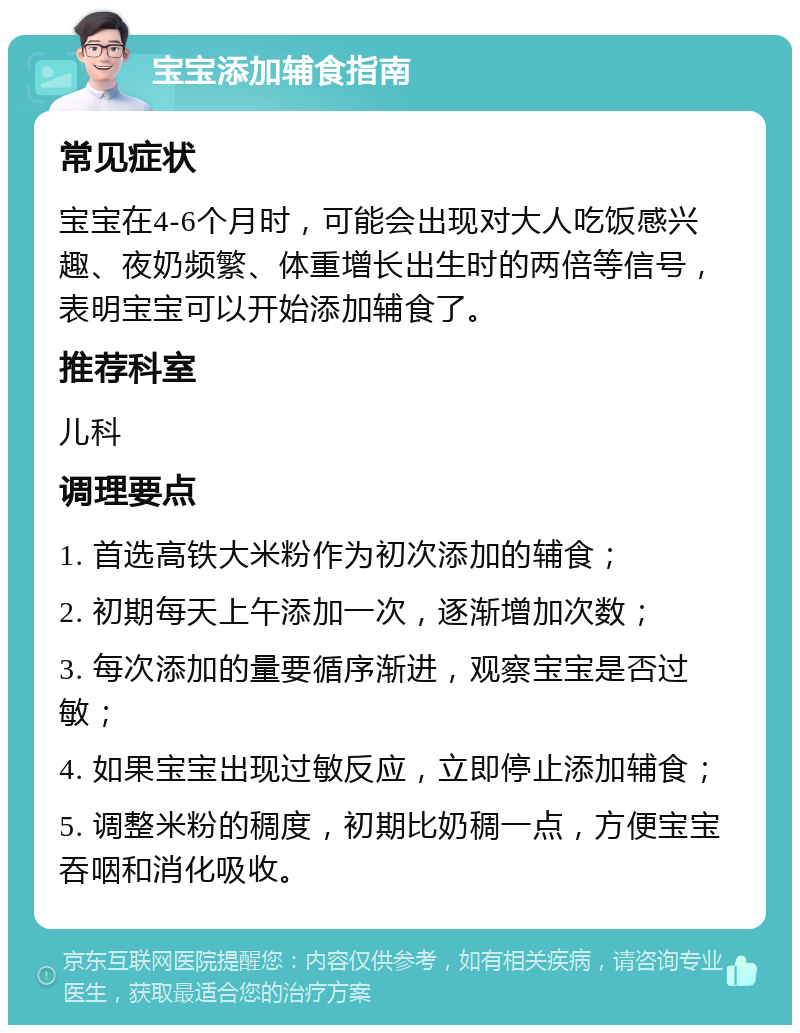 宝宝添加辅食指南 常见症状 宝宝在4-6个月时，可能会出现对大人吃饭感兴趣、夜奶频繁、体重增长出生时的两倍等信号，表明宝宝可以开始添加辅食了。 推荐科室 儿科 调理要点 1. 首选高铁大米粉作为初次添加的辅食； 2. 初期每天上午添加一次，逐渐增加次数； 3. 每次添加的量要循序渐进，观察宝宝是否过敏； 4. 如果宝宝出现过敏反应，立即停止添加辅食； 5. 调整米粉的稠度，初期比奶稠一点，方便宝宝吞咽和消化吸收。