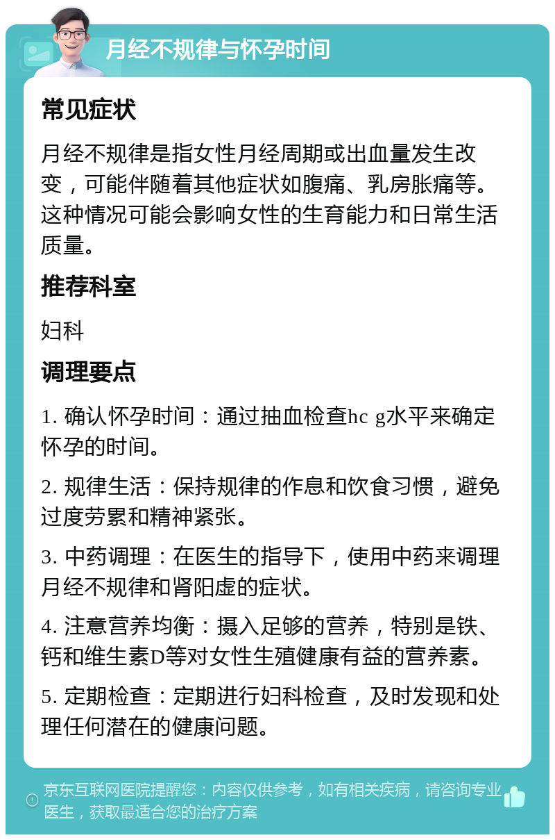 月经不规律与怀孕时间 常见症状 月经不规律是指女性月经周期或出血量发生改变，可能伴随着其他症状如腹痛、乳房胀痛等。这种情况可能会影响女性的生育能力和日常生活质量。 推荐科室 妇科 调理要点 1. 确认怀孕时间：通过抽血检查hc g水平来确定怀孕的时间。 2. 规律生活：保持规律的作息和饮食习惯，避免过度劳累和精神紧张。 3. 中药调理：在医生的指导下，使用中药来调理月经不规律和肾阳虚的症状。 4. 注意营养均衡：摄入足够的营养，特别是铁、钙和维生素D等对女性生殖健康有益的营养素。 5. 定期检查：定期进行妇科检查，及时发现和处理任何潜在的健康问题。