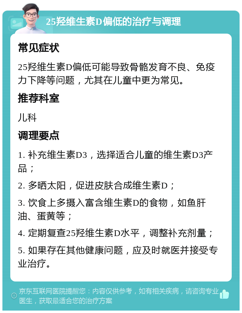 25羟维生素D偏低的治疗与调理 常见症状 25羟维生素D偏低可能导致骨骼发育不良、免疫力下降等问题，尤其在儿童中更为常见。 推荐科室 儿科 调理要点 1. 补充维生素D3，选择适合儿童的维生素D3产品； 2. 多晒太阳，促进皮肤合成维生素D； 3. 饮食上多摄入富含维生素D的食物，如鱼肝油、蛋黄等； 4. 定期复查25羟维生素D水平，调整补充剂量； 5. 如果存在其他健康问题，应及时就医并接受专业治疗。