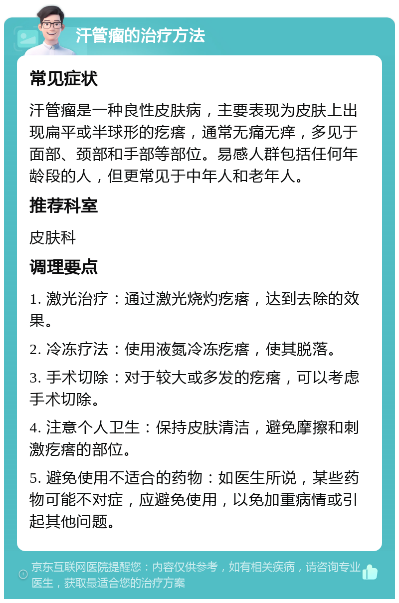 汗管瘤的治疗方法 常见症状 汗管瘤是一种良性皮肤病，主要表现为皮肤上出现扁平或半球形的疙瘩，通常无痛无痒，多见于面部、颈部和手部等部位。易感人群包括任何年龄段的人，但更常见于中年人和老年人。 推荐科室 皮肤科 调理要点 1. 激光治疗：通过激光烧灼疙瘩，达到去除的效果。 2. 冷冻疗法：使用液氮冷冻疙瘩，使其脱落。 3. 手术切除：对于较大或多发的疙瘩，可以考虑手术切除。 4. 注意个人卫生：保持皮肤清洁，避免摩擦和刺激疙瘩的部位。 5. 避免使用不适合的药物：如医生所说，某些药物可能不对症，应避免使用，以免加重病情或引起其他问题。