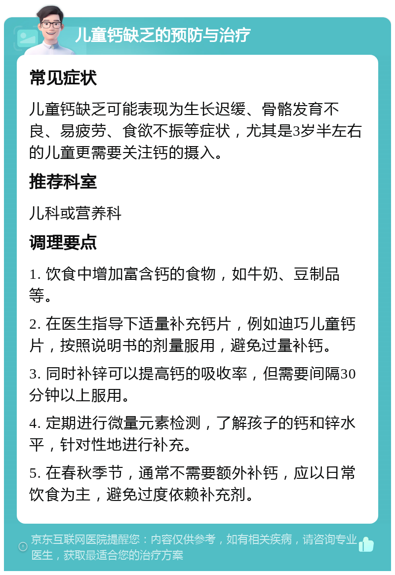 儿童钙缺乏的预防与治疗 常见症状 儿童钙缺乏可能表现为生长迟缓、骨骼发育不良、易疲劳、食欲不振等症状，尤其是3岁半左右的儿童更需要关注钙的摄入。 推荐科室 儿科或营养科 调理要点 1. 饮食中增加富含钙的食物，如牛奶、豆制品等。 2. 在医生指导下适量补充钙片，例如迪巧儿童钙片，按照说明书的剂量服用，避免过量补钙。 3. 同时补锌可以提高钙的吸收率，但需要间隔30分钟以上服用。 4. 定期进行微量元素检测，了解孩子的钙和锌水平，针对性地进行补充。 5. 在春秋季节，通常不需要额外补钙，应以日常饮食为主，避免过度依赖补充剂。