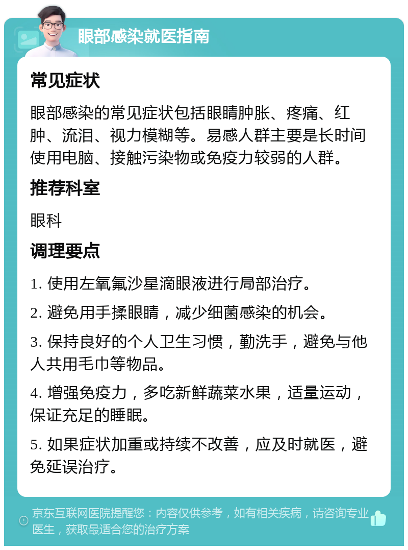 眼部感染就医指南 常见症状 眼部感染的常见症状包括眼睛肿胀、疼痛、红肿、流泪、视力模糊等。易感人群主要是长时间使用电脑、接触污染物或免疫力较弱的人群。 推荐科室 眼科 调理要点 1. 使用左氧氟沙星滴眼液进行局部治疗。 2. 避免用手揉眼睛，减少细菌感染的机会。 3. 保持良好的个人卫生习惯，勤洗手，避免与他人共用毛巾等物品。 4. 增强免疫力，多吃新鲜蔬菜水果，适量运动，保证充足的睡眠。 5. 如果症状加重或持续不改善，应及时就医，避免延误治疗。