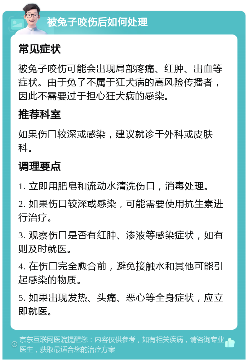 被兔子咬伤后如何处理 常见症状 被兔子咬伤可能会出现局部疼痛、红肿、出血等症状。由于兔子不属于狂犬病的高风险传播者，因此不需要过于担心狂犬病的感染。 推荐科室 如果伤口较深或感染，建议就诊于外科或皮肤科。 调理要点 1. 立即用肥皂和流动水清洗伤口，消毒处理。 2. 如果伤口较深或感染，可能需要使用抗生素进行治疗。 3. 观察伤口是否有红肿、渗液等感染症状，如有则及时就医。 4. 在伤口完全愈合前，避免接触水和其他可能引起感染的物质。 5. 如果出现发热、头痛、恶心等全身症状，应立即就医。